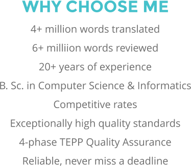 WHY CHOOSE ME 4+ million words translated 6+ milliion words reviewed 20+ years of experience B. Sc. in Computer Science & Informatics Competitive rates Exceptionally high quality standards 4-phase TEPP Quality Assurance Reliable, never miss a deadline