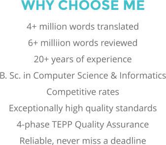 WHY CHOOSE ME 4+ million words translated 6+ milliion words reviewed 20+ years of experience B. Sc. in Computer Science & Informatics Competitive rates Exceptionally high quality standards 4-phase TEPP Quality Assurance Reliable, never miss a deadline